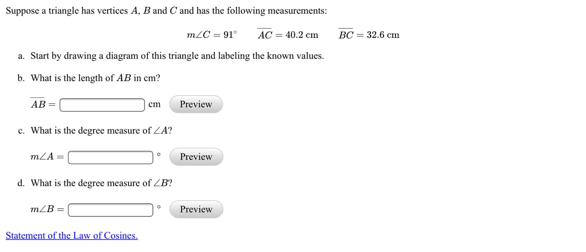 Suppose a triangle has vertices A, B and C and has the following measurements:
m2C = 91°
AC = 40.2 cm
ВС — 32.6 сm
a. Start by drawing a diagram of this triangle and labeling the known values.
b. What is the length of AB in cm?
АВ —
cm
Preview
c. What is the degree measure of ZA?
mZA =
Preview
d. What is the degree measure of ZB?
m/B =
Preview
Statement of the Law of Cosines.
