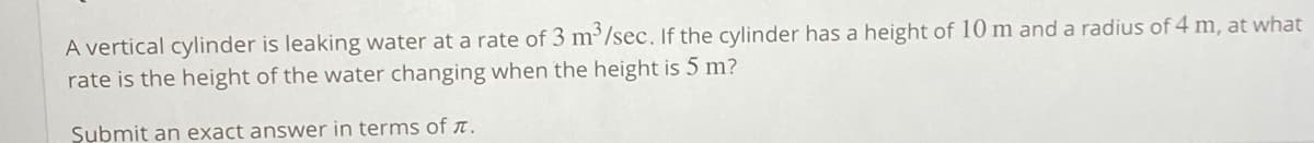 A vertical cylinder is leaking water at a rate of 3 m³/sec. If the cylinder has a height of 10 m and a radius of 4 m, at what
rate is the height of the water changing when the height is 5 m?
Submit an exact answer in terms of n.
