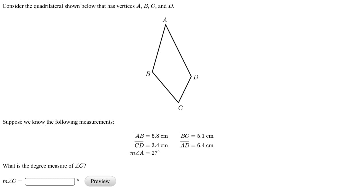 Consider the quadrilateral shown below that has vertices A, B, C, and D.
A
В
D
Suppose we know the following measurements:
АВ — 5.8 сm
ВС — 5.1 сm
CD = 3.4 cm
mZA = 27°
AD = 6.4 cm
What is the degree measure of ZC?
m2C =
Preview
