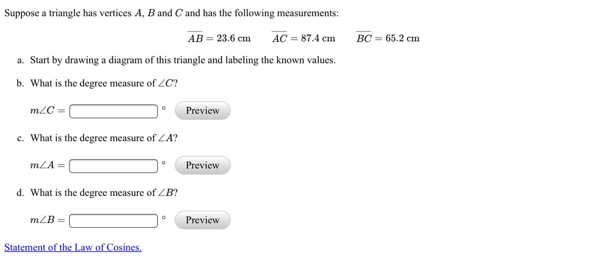 Suppose a triangle has vertices A, B and C and has the following measurements:
AB = 23.6 cm
AC = 87.4 cm
ВС — 65.2 cm
a. Start by drawing a diagram of this triangle and labeling the known values.
b. What is the degree measure of ZC?
m2C =
Preview
c. What is the degree measure of ZA?
mZA=
Preview
d. What is the degree measure of ZB?
mZB =
Preview
Statement of the Law of Cosines.
