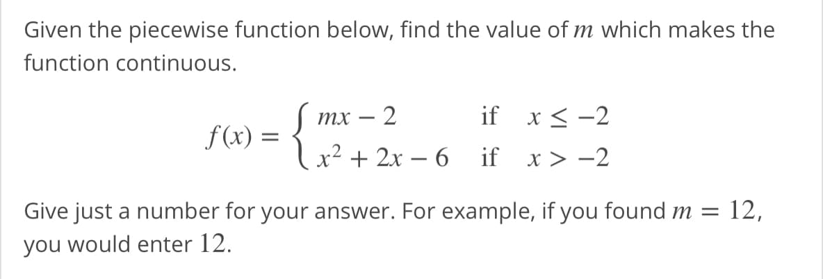 Given the piecewise function below, find the value of m which makes the
function continuous.
тх — 2
if x < -2
f(x) =
x² + 2x – 6
if x> -2
Give just a number for your answer. For example, if you found m = 12,
you would enter 12.
