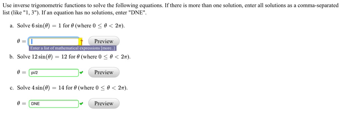 Use inverse trigonometric functions to solve the following equations. If there is more than one solution, enter all solutions as a comma-separated
list (like "1, 3"). If an equation has no solutions, enter "DNE".
a. Solve 6 sin(0) = 1 for 0 (where 0 < 0 < 2n).
Preview
Enter a list of mathematical expressions [more..]
b. Solve 12 sin(0)
= 12 for 0 (where 0 < 0 < 2T).
pi/2
Preview
c. Solve 4 sin(0)
= 14 for 0 (where 0 < 0 < 27).
DNE
Preview
