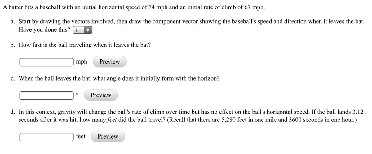 A batter hits a baseball with an initial horizontal speed of 74 mph and an initial rate of climb of 67 mph.
a. Start by drawing the vectors involved, then draw the component vector showing the baseball's speed and direction when it leaves the bat.
Have you done this? ?
b. How fast is the ball traveling when it leaves the bat?
mph
Preview
c. When the ball leaves the bat, what angle does it initially form with the horizon?
Preview
d. In this context, gravity will change the ball's rate of climb over time but has no effect on the ball's horizontal speed. If the ball lands 3.121
seconds after it was hit, how many feet did the ball travel? (Recall that there are 5,280 feet in one mile and 3600 seconds in one hour.)
feet
Preview
