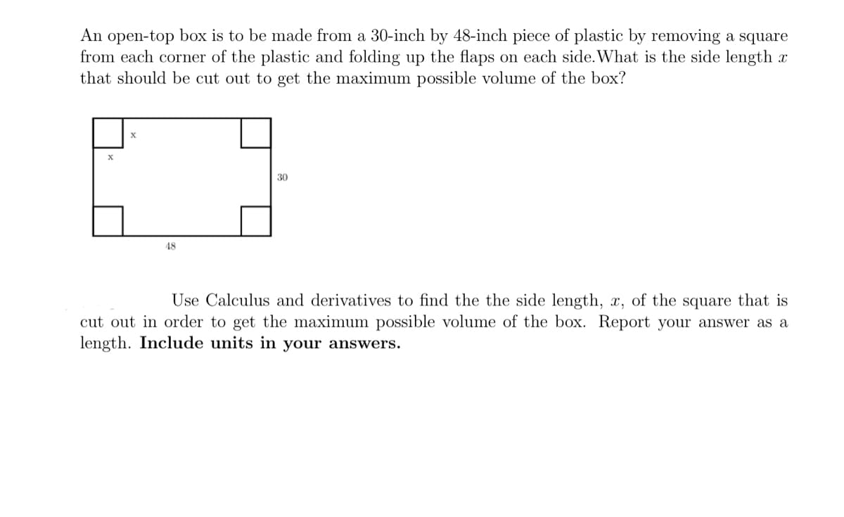 An open-top box is to be made from a 30-inch by 48-inch piece of plastic by removing a square
from each corner of the plastic and folding up the flaps on each side. What is the side length x
that should be cut out to get the maximum possible volume of the box?
30
48
Use Calculus and derivatives to find the the side length, x, of the square that is
cut out in order to get the maximum possible volume of the box. Report your answer as a
length. Include units in your answers.
