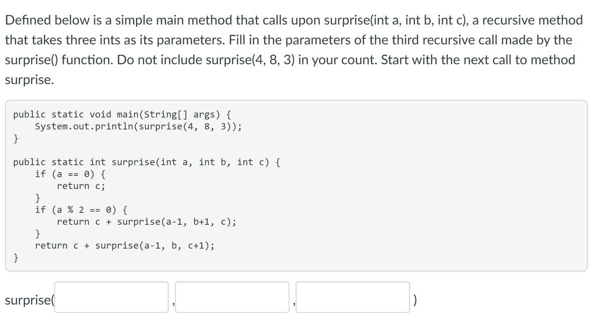 Defined below is a simple main method that calls upon surprise(int a, int b, int c), a recursive method
that takes three ints as its parameters. Fill in the parameters of the third recursive call made by the
surprise() function. Do not include surprise(4, 8, 3) in your count. Start with the next call to method
surprise.
public static void main(String[] args) {
System.out.println(surprise(4, 8, 3));
}
public static int surprise(int a, int b, int c) {
if (a
0) {
return c;
}
==
}
if (a % 2 =
surprise(
0) {
return c + surprise(a-1, b+1, c);
==
}
return c + surprise(a-1, b, c+1);
)