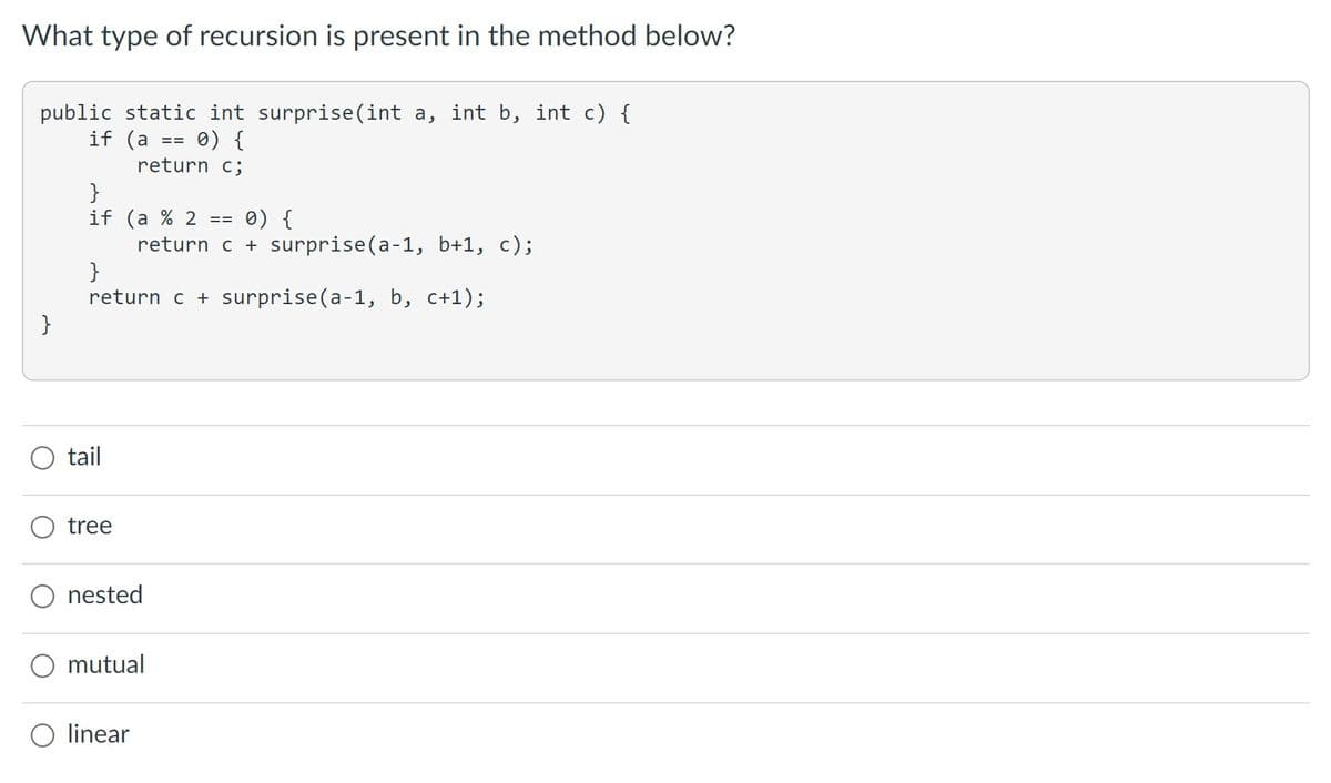 What type of recursion is present in the method below?
public static int surprise(int a, int b, int c) {
if (a == 0) {
return c;
}
}
if (a % 2 ==
}
return c + surprise(a-1, b, c+1);
tail
tree
0) {
return c + surprise(a-1, b+1, c);
nested
mutual
linear