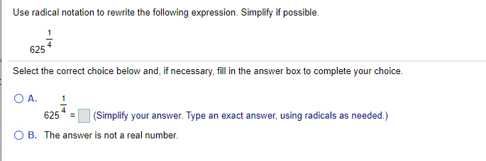 Use radical notation to rewrite the following expression. Simplify if possible.
625
Select the correct choice below and, if necessary, fill in the answer box to complete your choice.
O A.
1
625 4
(Simplify your answer. Type an exact answer, using radicals as needed.)
O B. The answer is not a real number.
