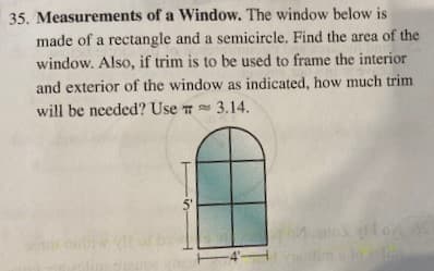 35. Measurements of a Window. The window below is
made of a rectangle and a semicircle. Find the area of the
window. Also, if trim is to be used to frame the interior
and exterior of the window as indicated, how much trim
will be needed? Use T 3.14.
5'
