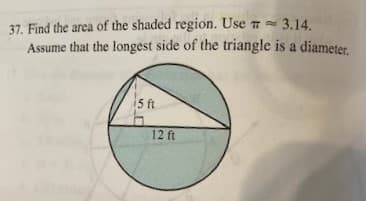 37. Find the area of the shaded region. Use 3.14.
Assume that the longest side of the triangle is a diameter.
i5 ft
12 ft
