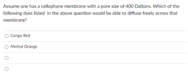 Assume one has a cellophane membrane with a pore size of 400 Daltons. Which of the
following dyes listed in the above question would be able to diffuse freely across that
membrane?
O Congo Red
O Methyl Orange
