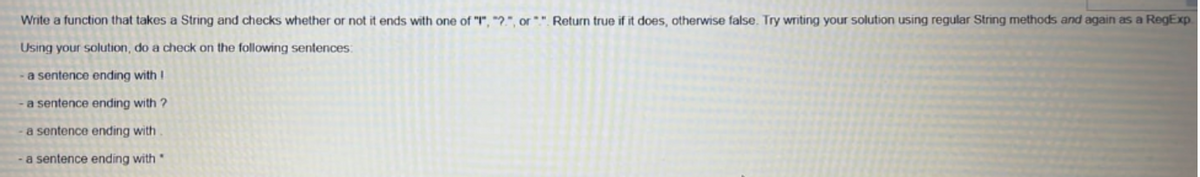 Write a function that takes a String and checks whether or not it ends with one of "I", "2", or*". Return true if it does, otherwise false. Try writing your solution using regular String methods and again as a RegExp
Using your solution, do a check on the following sentences:
a sentence ending with !
a sentence ending with ?
a sentence ending with
a sentence ending with
