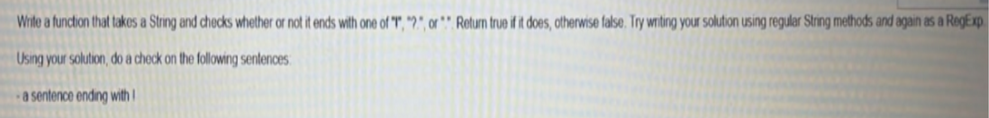 Write a function that takes a String and checks whether or not it ends with one of "T", *?.", or *" Return true if it does, otherwise false. Try writing your solution using regular String methods and again as a RegExp
Using your solution, do a check on the following sentences:
a sentence ending with!
