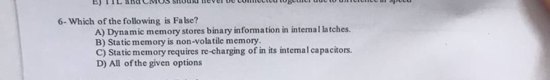 E) TIL and CMOS SHU
6- Which of the following is False?
A) Dynamic memory stores binary information in internal latches.
B) Static memory is non-volatile memory.
C) Static memory requires re-charging of in its intemal capacitors.
D) All of the given options
