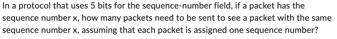 In a protocol that uses 5 bits for the sequence-number field, if a packet has the
sequence number x, how many packets need to be sent to see a packet with the same
sequence number x, assuming that each packet is assigned one sequence number?