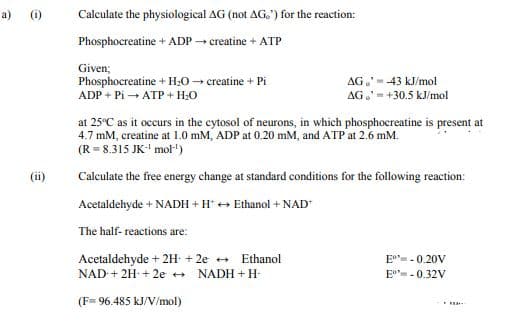 a) (1)
Calculate the physiological AG (not AG.) for the reaction:
Phosphocreatine + ADP - creatine + ATP
Given;
Phosphocreatine + H;0 - creatine + Pi
ADP + Pi → ATP + H;0
AG.' -43 kJ/mol
AG.- +30.5 kJ/mol
at 25°C as it occurs in the cytosol of neurons, in which phosphocreatine is present at
4.7 mM, creatine at 1.0 mM, ADP at 0.20 mM, and ATP at 2.6 mM.
(R = 8.315 JK-' mol-)
(ii)
Caleulate the free energy change at standard conditions for the following reaction:
Acetaldehyde + NADH + H* + Ethanol + NAD*
The half- reactions are:
Acetaldehyde + 2H + 2e +
Ethanol
E°- - 0.20V
NAD-+ 2H- + 2e ++
NADH + H-
E=-0.32V
(F= 96.485 kJ/V/mol)
