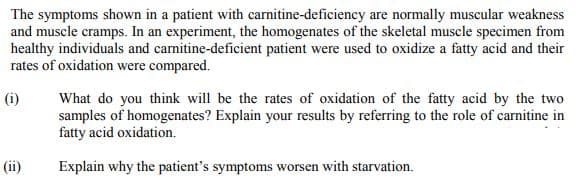 The symptoms shown in a patient with carnitine-deficiency are normally muscular weakness
and muscle cramps. In an experiment, the homogenates of the skeletal muscle specimen from
healthy individuals and carnitine-deficient patient were used to oxidize a fatty acid and their
rates of oxidation were compared.
(i)
What do you think will be the rates of oxidation of the fatty acid by the two
samples of homogenates? Explain your results by referring to the role of carnitine in
fatty acid oxidation.
(ii)
Explain why the patient's symptoms worsen with starvation.
