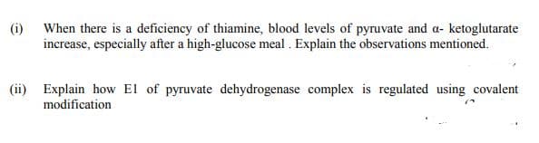 (i)
When there is a deficiency of thiamine, blood levels of pyruvate and a- ketoglutarate
increase, especially after a high-glucose meal . Explain the observations mentioned.
(ii) Explain how El of pyruvate dehydrogenase complex is regulated using covalent
modification
