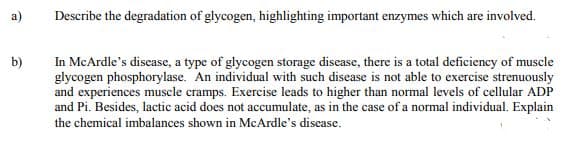 а)
Describe the degradation of glycogen, highlighting important enzymes which are involved.
In McArdle's discase, a type of glycogen storage disease, there is a total deficiency of muscle
glycogen phosphorylase. An individual with such disease is not able to exercise strenuously
and experiences muscle cramps. Exercise leads to higher than normal levels of cellular ADP
and Pi. Besides, lactic acid does not accumulate, as in the case of a normal individual. Explain
b)
the chemical imbalances shown in McArdle's discase.
