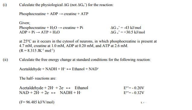 (i)
Calculate the physiological AG (not AG.') for the reaction:
Phosphocreatine + ADP creatine + ATP
Given;
Phosphocreatine + H20 → creatine + Pi
ADP + Pi → ATP + H:0
AG,' = -43 kJ/mol
AG.' =+30.5 kJ/mol
at 25°C as it occurs in the cytosol of neurons, in which phosphocreatine is present at
4.7 mM, creatine at 1.0 mM, ADP at 0.20 mM, and ATP at 2.6 mM.
(R= 8.315 JK' mol"')
(ii)
Calculate the free energy change at standard conditions for the following reaction:
Acetaldehyde + NADH + H* + Ethanol + NAD
The half- reactions are:
Acetaldehyde + 2H + 2e + Ethanol
NAD + 2H + 2e +
E"= - 0.20V
NADH + H-
E°"= - 0.32V
(F= 96.485 kJ/V/mol)
