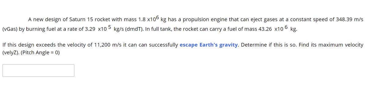 A new design of Saturn 15 rocket with mass 1.8 x10° kg has a propulsion engine that can eject gases at a constant speed of 348.39 m/s
(vGas) by burning fuel at a rate of 3.29 x10 5 kg/s (dmdT). In full tank, the rocket can carry a fuel of mass 43.26 x10 6 kg.
If this design exceeds the velocity of 11,200 m/s it can can successfully escape Earth's gravity. Determine if this is so. Find its maximum velocity
(velyZ). (Pitch Angle = 0)
