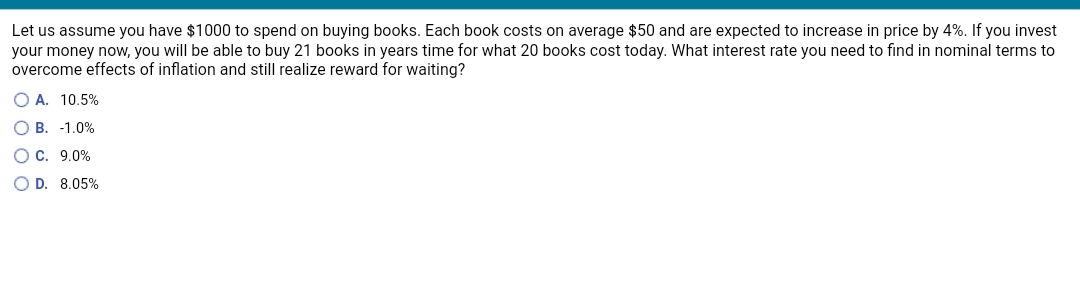 Let us assume you have $1000 to spend on buying books. Each book costs on average $50 and are expected to increase in price by 4%. If you invest
your money now, you will be able to buy 21 books in years time for what 20 books cost today. What interest rate you need to find in nominal terms to
overcome effects of inflation and still realize reward for waiting?
O A. 10,5%
O B. -1.0%
O C. 9.0%
O D. 8.05%
