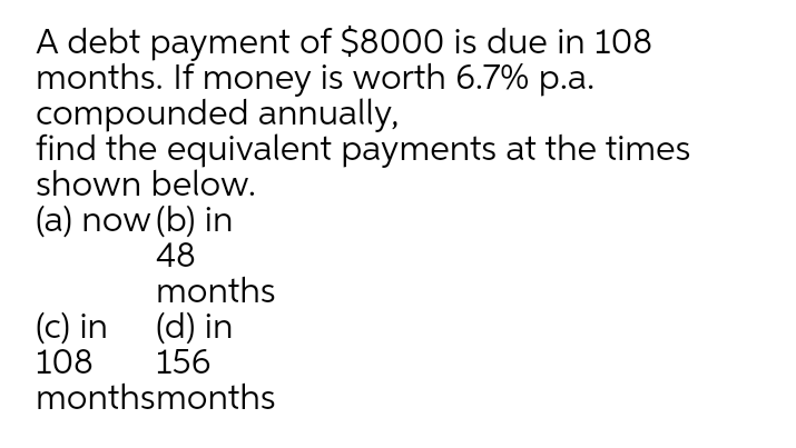 A debt payment of $8000 is due in 108
months. If money is worth 6.7% p.a.
compounded annually,
find the equivalent payments at the times
shown below.
(a) now (b) in
48
months
(c) in (d) in
108
monthsmonths
156
