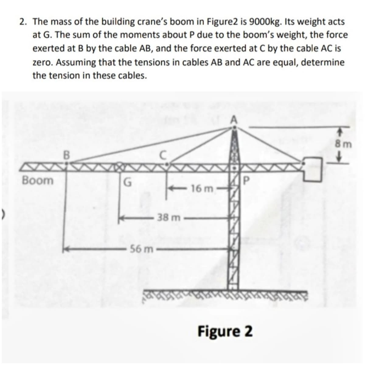 2. The mass of the building crane's boom in Figure2 is 9000kg. Its weight acts
at G. The sum of the moments about P due to the boom's weight, the force
exerted at B by the cable AB, and the force exerted at C by the cable AC is
zero. Assuming that the tensions in cables AB and AC are equal, determine
the tension in these cables.
8 m
P
16 m
Вoom
G
38 m
56 m
Figure 2
