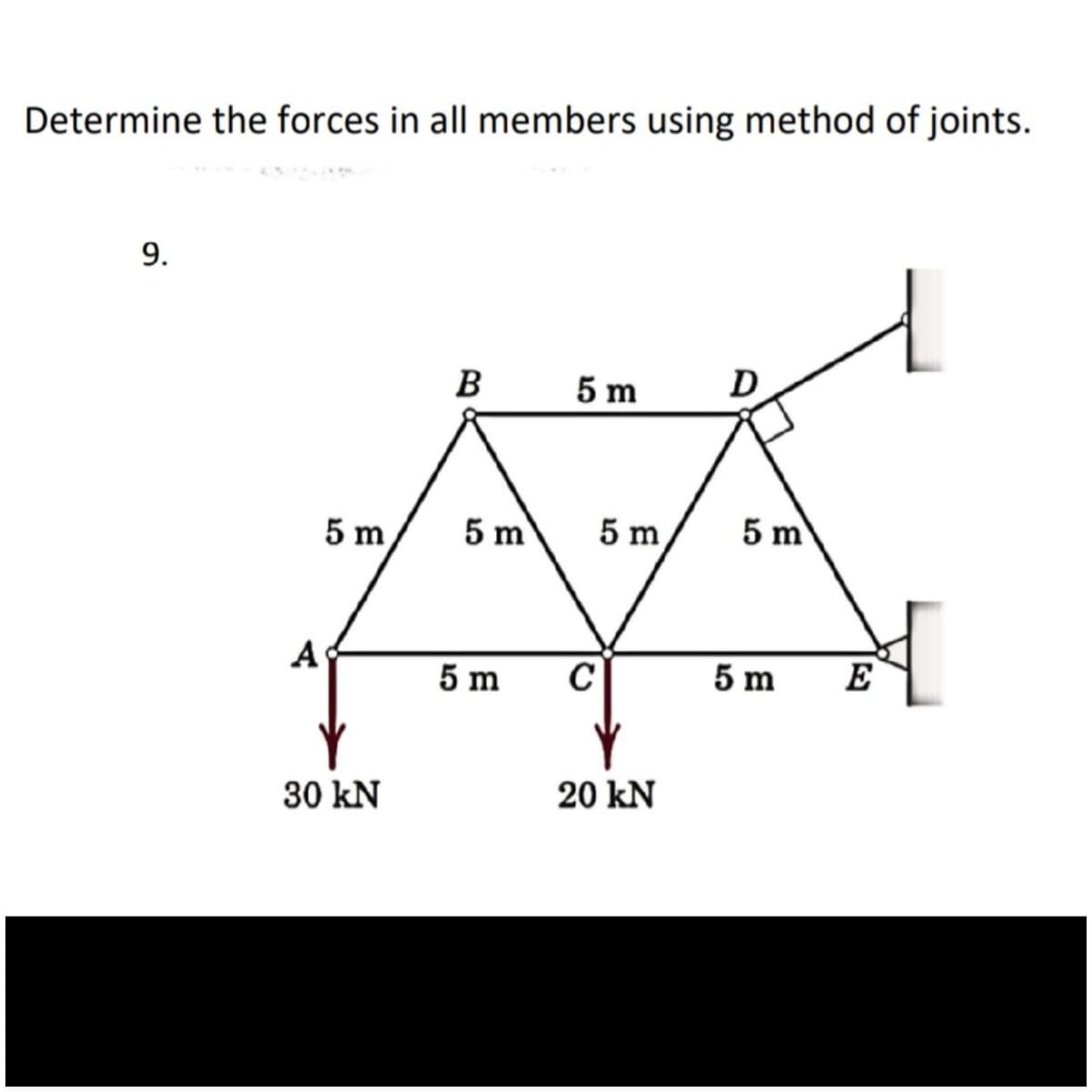 Determine the forces in all members using method of joints.
9.
B
5 m
D
5 m
A
30 kN
5 m
5 m
5 m
20 kN
5 m
5 m
E