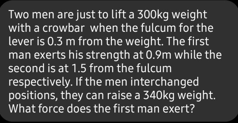 Two men are just to lift a 300kg weight
with a crowbar when the fulcum for the
lever is 0.3 m from the weight. The first
man exerts his strength at 0.9m while the
second is at 1.5 from the fulcum
respectively. If the men interchanged
positions, they can raise a 340kg weight.
What force does the first man exert?

