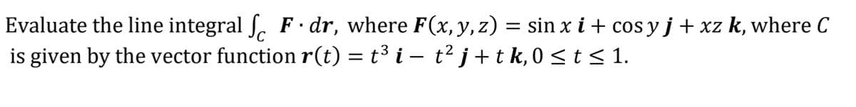 Evaluate the line integral fF.dr, where F(x, y, z) = sin x i + cos y j + xz k, where C
is given by the vector function r(t) = t³ i − t² j + t k, 0 ≤ t ≤ 1.