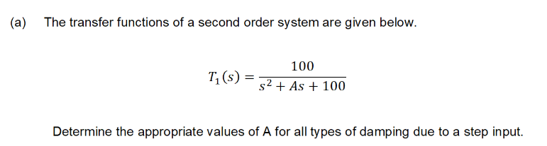 (a)
The transfer functions of a second order system are given below.
100
T, (s) :
s2 + As + 100
Determine the appropriate values of A for all types of damping due to a step input.
