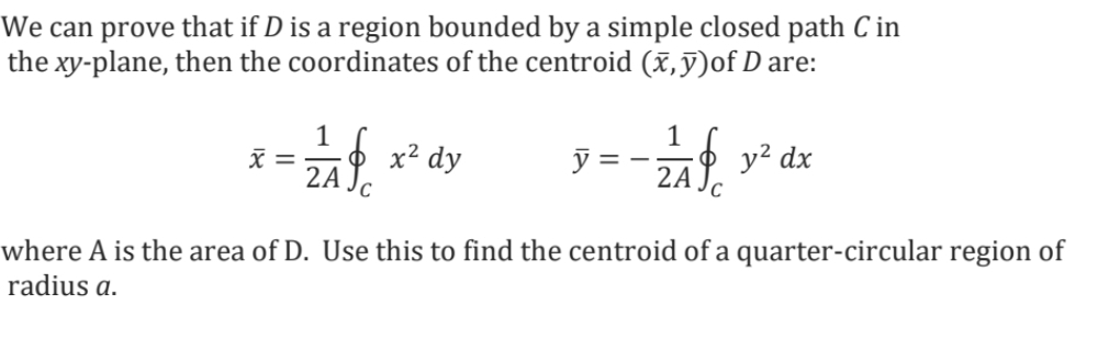 We can prove that if D is a region bounded by a simple closed path C in
the xy-plane, then the coordinates of the centroid (x,y)of D are:
1
1
x =
x² dy
y
ZAP y² dx
2A Jc
C
where A is the area of D. Use this to find the centroid of a quarter-circular region of
radius a.
==