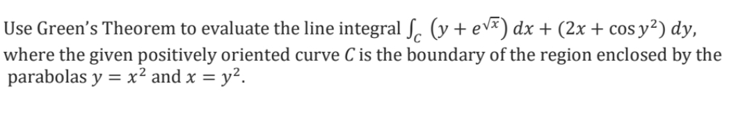 Use Green's Theorem to evaluate the line integral ſ (y + e√³) dx + (2x + cos y²) dy,
where the given positively oriented curve C is the boundary of the region enclosed by the
parabolas y = x² and x = y².
