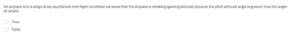 An airplane is in a wings-level, equilibrium trim flight condition; we know that the airplane is climbing (gaining altitude) because the pitch attitude angle is greater than the angle-
of-attack.
True
False