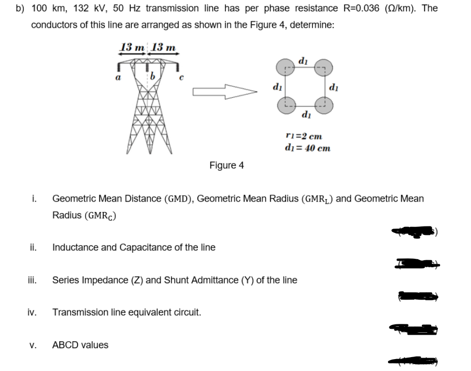 b) 100 km, 132 kV, 50 Hz transmission line has per phase resistance R=0.036 (Q/km). The
conductors of this line are arranged as shown in the Figure 4, determine:
13 т 13 m
di
9.
a
di
di
di
ri=2 cm
dı = 40 cm
Figure 4
i.
Geometric Mean Distance (GMD), Geometric Mean Radius (GMR1) and Geometric Mean
Radius (GMRC)
ii.
Inductance and Capacitance of the line
Series Impedance (Z) and Shunt Admittance (Y) of the line
iv.
Transmission line equivalent circuit.
V.
ABCD values
