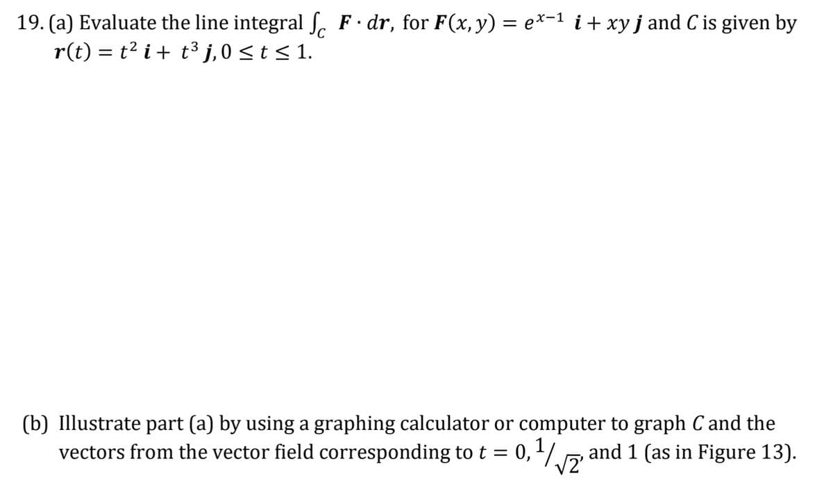 19. (a) Evaluate the line integral ſ F · dr, for F(x, y) = ex−¹ i + xy j and C is given by
r(t) = t² i + t³ j, 0 ≤ t ≤ 1.
(b) Illustrate part (a) by using a graphing calculator or computer to graph C and the
vectors from the vector field corresponding to t = 0,1/2 and 1 (as in Figure 13).