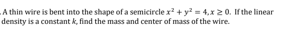 A thin wire is bent into the shape of a semicircle x² + y² = 4, x ≥ 0. If the linear
density is a constant k, find the mass and center of mass of the wire.