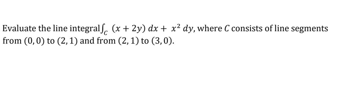 Evaluate the line integral (x + 2y) dx + x² dy, where C consists of line segments
from (0,0) to (2, 1) and from (2, 1) to (3,0).