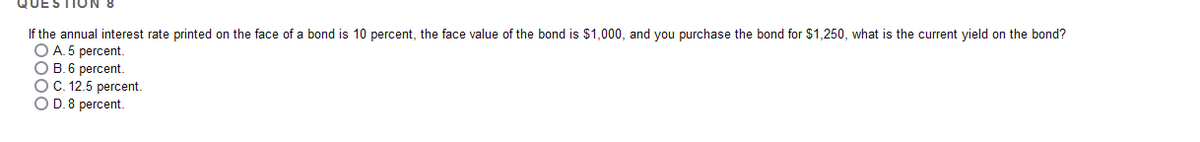 If the annual interest rate printed on the face of a bond is 10 percent, the face value of the bond is $1,000, and you purchase the bond for $1,250, what is the current yield on the bond?
O A. 5 percent.
O B. 6 percent.
OC. 12.5 percent.
O D.8 percent.
