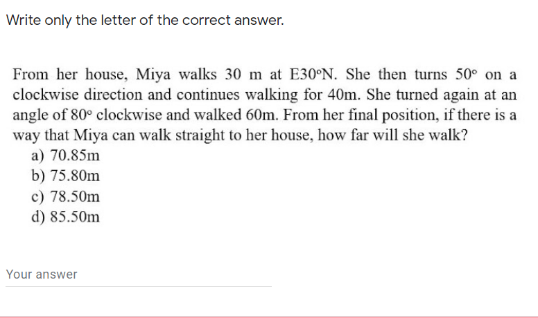 Write only the letter of the correct answer.
From her house, Miya walks 30 m at E30°N. She then turns 50° on a
clockwise direction and continues walking for 40m. She turned again at an
angle of 80° clockwise and walked 60m. From her final position, if there is a
way that Miya can walk straight to her house, how far will she walk?
a) 70.85m
b) 75.80m
c) 78.50m
d) 85.50m
Your answer

