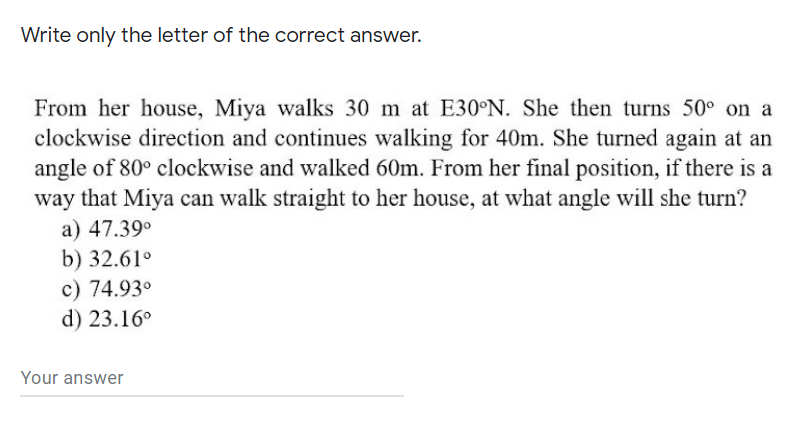 Write only the letter of the correct answer.
From her house, Miya walks 30 m at E30°N. She then turns 50° on a
clockwise direction and continues walking for 40m. She turned again at an
angle of 80° clockwise and walked 60m. From her final position, if there is a
way that Miya can walk straight to her house, at what angle will she turn?
a) 47.39°
b) 32.61°
c) 74.93°
d) 23.16°
Your answer
