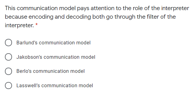 This communication model pays attention to the role of the interpreter
because encoding and decoding both go through the filter of the
interpreter.
Barlund's communication model
Jakobson's communication model
Berlo's communication model
O Lasswell's communication model
