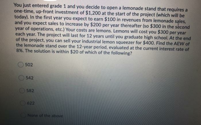 You just entered grade 1 and you decide to open a lemonade stand that requires a
one-time, up-front investment of $1,200 at the start of the project (which will be
today). In the first year you expect to earn $100 in revenues from lemonade sales,
and you expect sales to increase by $200 per year thereafter (so $300 in the second
year of operations, etc.) Your costs are lemons. Lemons will cost you $300 per year
each year. The project will last for 12 years until you graduate high school. At the end
of the project, you can sell your industrial lemon squeezer for $400. Find the AEW of
the lemonade stand over the 12-year period, evaluated at the current interest rate of
8%. The solution is within $20 of which of the following?
O 502
O542
582
622
None of the above
