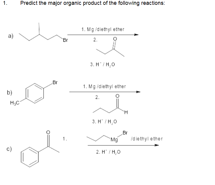 1.
a)
Predict the major organic product of the following reactions:
c)
Br
Lo
b)
H₂C
Br
1.
1. Mg /diethyl ether
2.
3. H/H₂O
1. Mg/diethyl ether
2.
3. H/H₂O
Mg
2. H/H₂O
H
Br
/diethyl ether