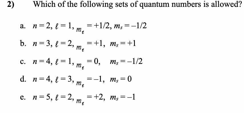 n= 2, { = 1, m,
2)
Which of the following sets of quantum numbers is allowed?
а. п%3D2, 3D 1,
= +1/2, ms=-1/2
b. n=3, { = 2, ,
= +1, m, =+1
c. n= 4, { = 1, m
3D 0, тs
m; =-1/2
d. n= 4, { = 3,
=-1, ms = 0
e. n= 5, { = 2,
= +2, m,=-1
%3D
