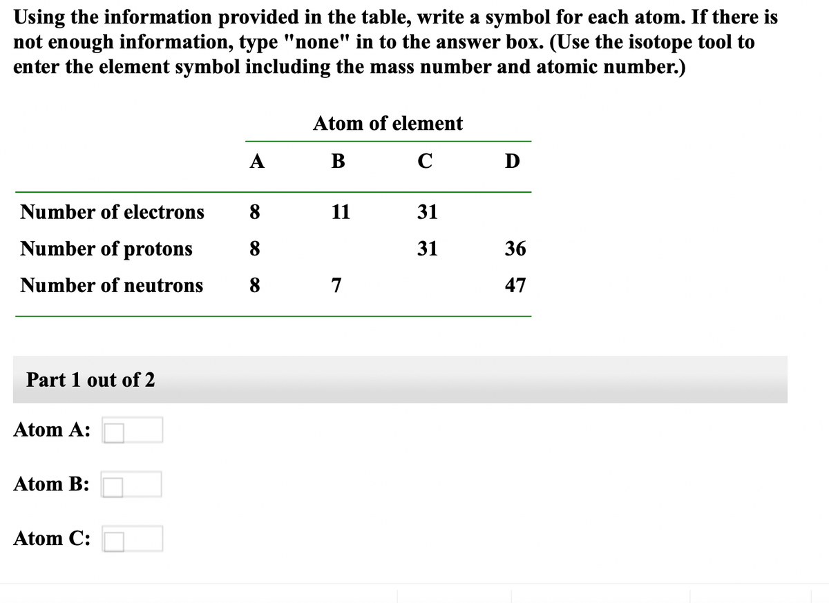 Using the information provided in the table, write a symbol for each atom. If there is
not enough information, type "none" in to the answer box. (Use the isotope tool to
enter the element symbol including the mass number and atomic number.)
Atom of element
A
B
C
D
Number of electrons
8
11
31
Number of protons
8
31
36
Number of neutrons
8
7
47
Part 1 out of 2
Atom A:
Atom B:
Atom C:
