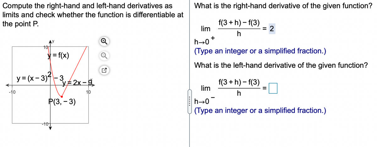 Compute the right-hand and left-hand derivatives as
limits and check whether the function is differentiable at
What is the right-hand derivative of the given function?
the point P.
f(3 + h) – f(3)
lim
= 2
h
AY
h-0
10
(Type an integer or a simplified fraction.)
y = f(x)
What is the left-hand derivative of the given function?
y = (x- 3)-3,2x-g
f(3 + h) – f(3)
lim
-10
10
h
РЗ, - 3)
h→0
(Type an integer or a simplified fraction.)
-10-
