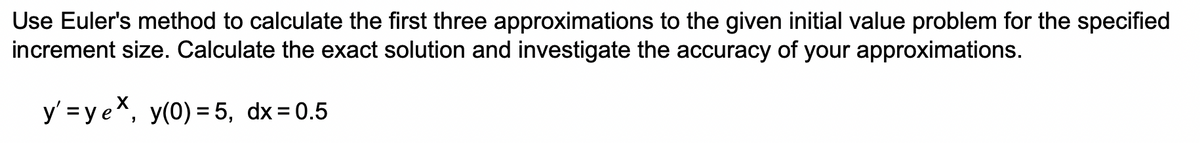 Use Euler's method to calculate the first three approximations to the given initial value problem for the specified
increment size. Calculate the exact solution and investigate the accuracy of your approximations.
y' = y ex, y(0) = 5, dx = 0.5
%3D
