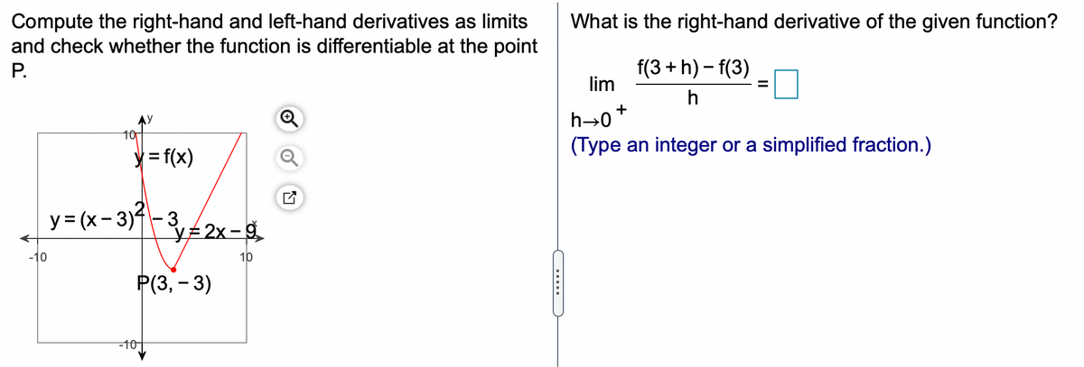 Compute the right-hand and left-hand derivatives as limits
and check whether the function is differentiable at the point
What is the right-hand derivative of the given function?
f(3 +h) – f(3)
lim
P.
%3D
h
h→0+
(Type an integer or a simplified fraction.)
10
y = f(x)
y= (x- 3)-32x-g
VE 2x -g
-10
10
Р(З, - 3)
-10-
.....
