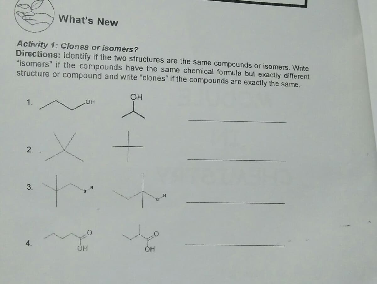 What's New
Activity 1: Clones or isomers?
Directions: Identify if the two structures are the same compounds or isomers. Write
"isomers" if the compounds have the same chemical formula but exactly different
structure or compound and write "clones" if the compounds are exactly the same.
1.
HO
3.
4.
HO.
2.
